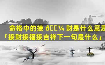 命格中的接 🐼 财是什么意思「接财接福接吉祥下一句是什么」